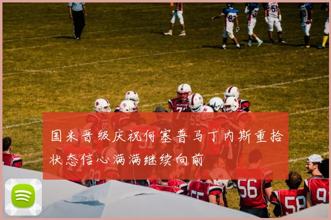 国米晋级庆祝何塞普马丁内斯重拾状态信心满满继续向前