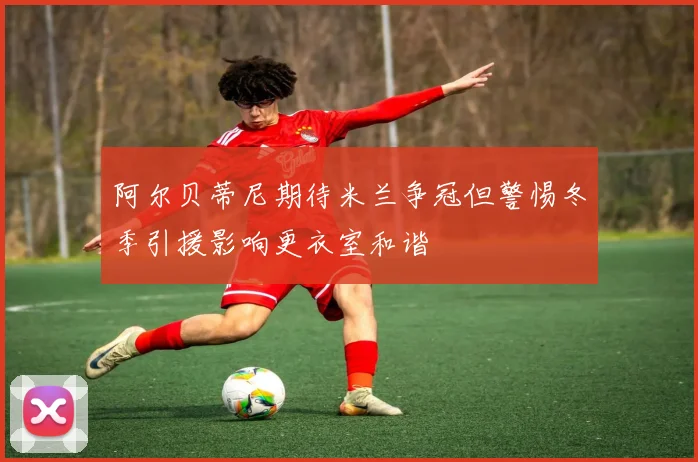 阿尔贝蒂尼期待米兰争冠但警惕冬季引援影响更衣室和谐