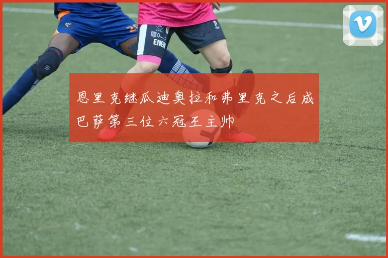 恩里克继瓜迪奥拉和弗里克之后成巴萨第三位六冠王主帅