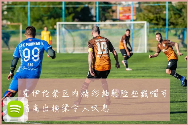 霍伊伦禁区内精彩抽射险些戴帽可惜高出横梁令人叹息