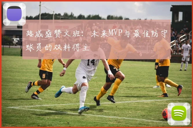 路威盛赞文班：未来MVP与最佳防守球员的双料得主