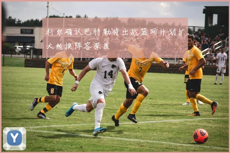 科尔确认巴特勒将出战篮网计划扩大轮换阵容深度