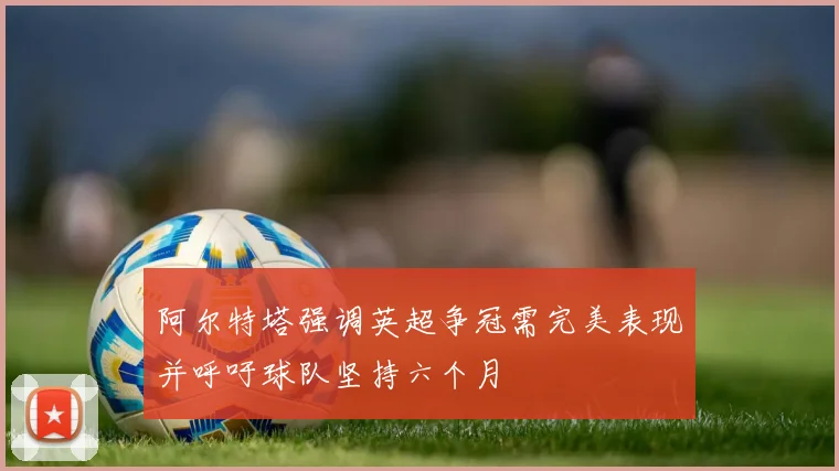 阿尔特塔强调英超争冠需完美表现并呼吁球队坚持六个月