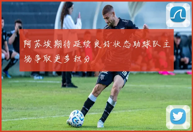 阿苏埃期待延续良好状态助球队主场争取更多积分