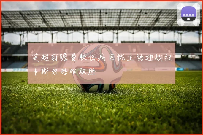 英超前瞻曼联伤病困扰主场迎战纽卡斯尔恐难取胜