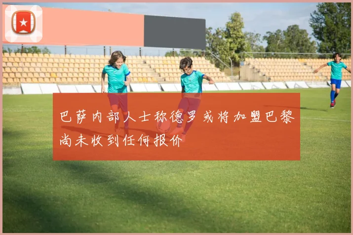 巴萨内部人士称德罗或将加盟巴黎尚未收到任何报价