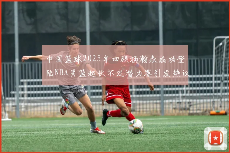 中国篮球2025年回顾杨瀚森成功登陆NBA男篮起伏不定潜力赛引发热议与争论