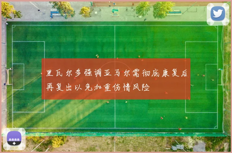 里瓦尔多强调亚马尔需彻底康复后再复出以免加重伤情风险