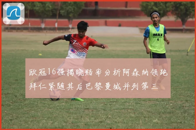 欧冠16强揭晓赔率分析阿森纳领跑拜仁紧随其后巴黎曼城并列第三