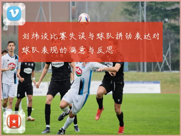 刘炜谈比赛失误与球队拼劲表达对球队表现的满意与反思