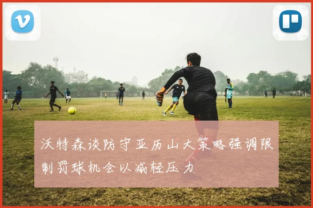 沃特森谈防守亚历山大策略强调限制罚球机会以减轻压力