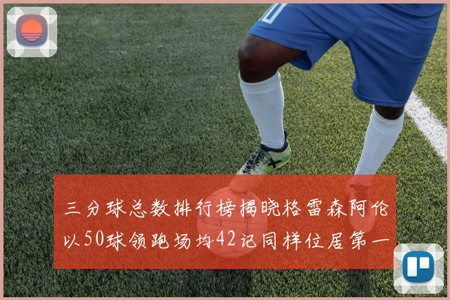 三分球总数排行榜揭晓格雷森阿伦以50球领跑场均42记同样位居第一