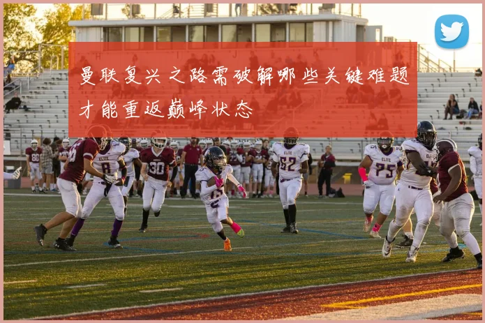 曼联复兴之路需破解哪些关键难题才能重返巅峰状态