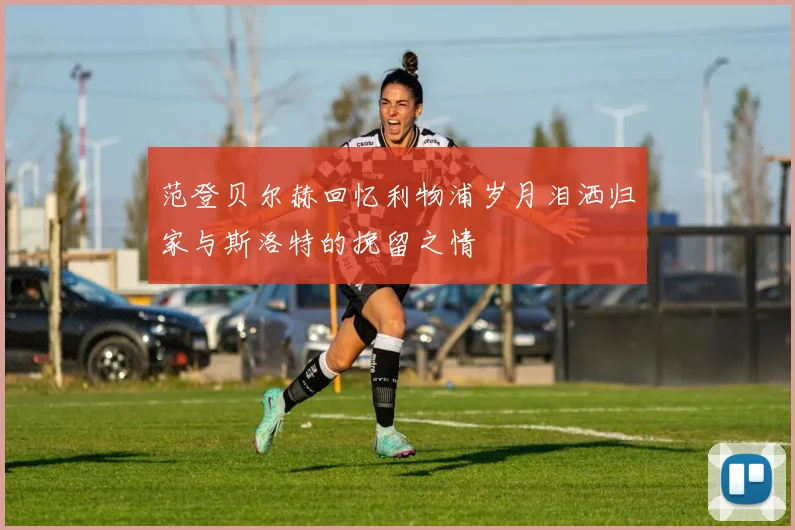 范登贝尔赫回忆利物浦岁月泪洒归家与斯洛特的挽留之情