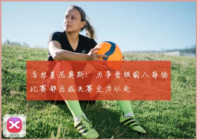 马尔基尼奥斯：力争晋级前八每场比赛都当成决赛全力以赴