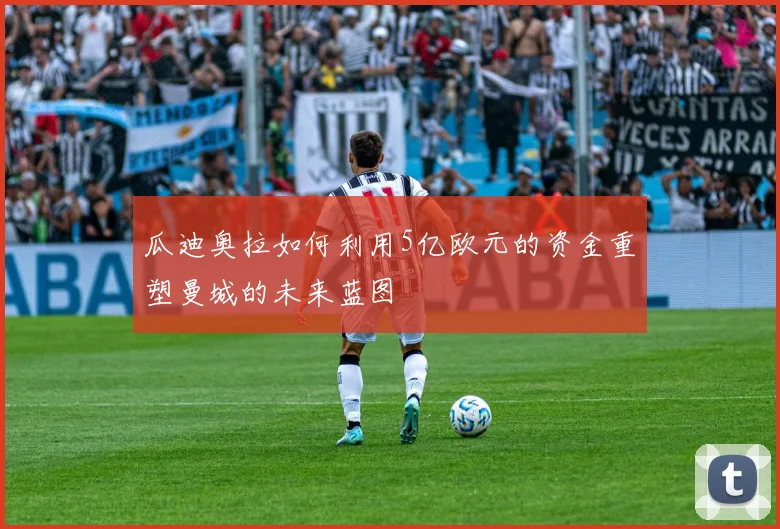 瓜迪奥拉如何利用5亿欧元的资金重塑曼城的未来蓝图