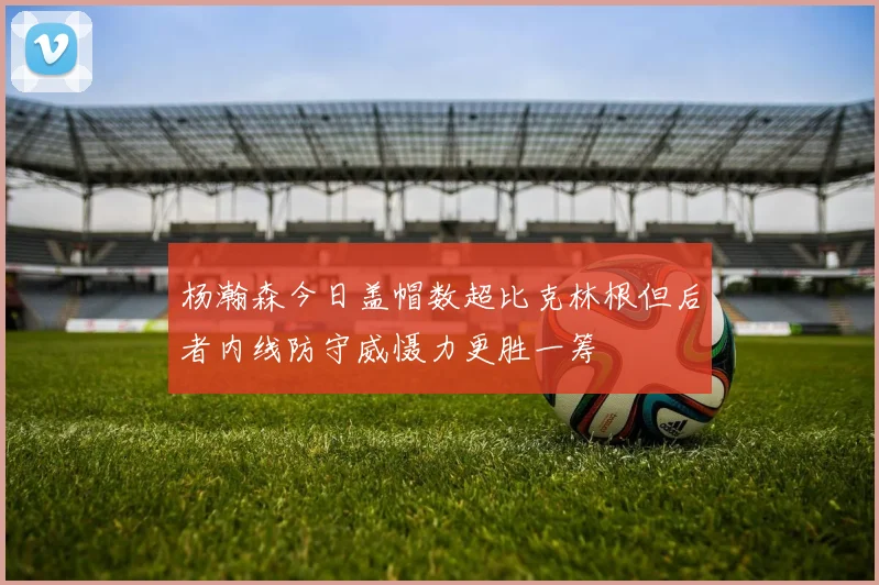 杨瀚森今日盖帽数超比克林根但后者内线防守威慑力更胜一筹