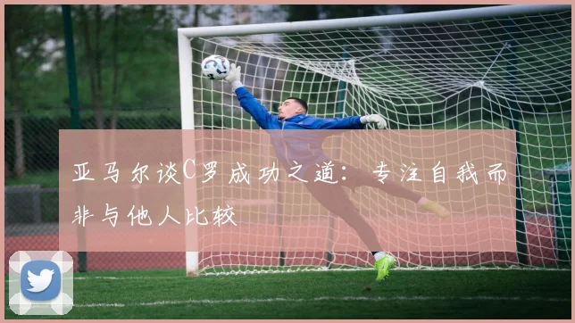 亚马尔谈C罗成功之道：专注自我而非与他人比较
