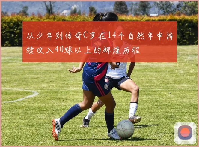 从少年到传奇C罗在14个自然年中持续攻入40球以上的辉煌历程