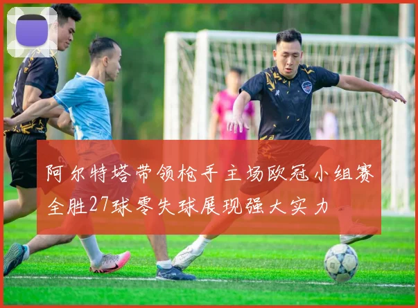 阿尔特塔带领枪手主场欧冠小组赛全胜27球零失球展现强大实力