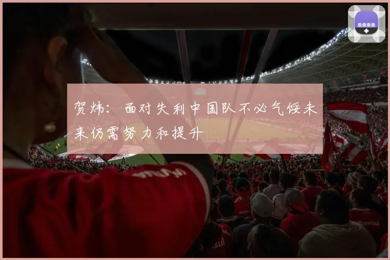 贺炜：面对失利中国队不必气馁未来仍需努力和提升