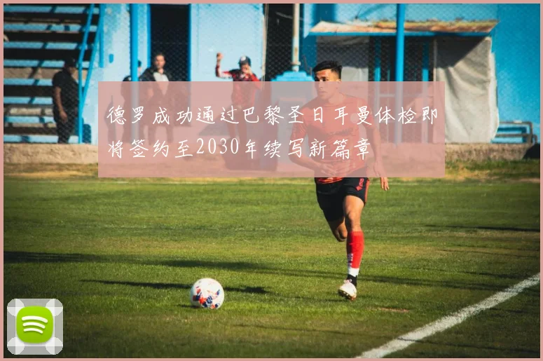 德罗成功通过巴黎圣日耳曼体检即将签约至2030年续写新篇章