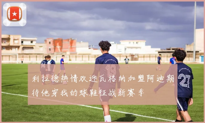 利拉德热情欢迎瓦格纳加盟阿迪期待他穿我的球鞋征战新赛季