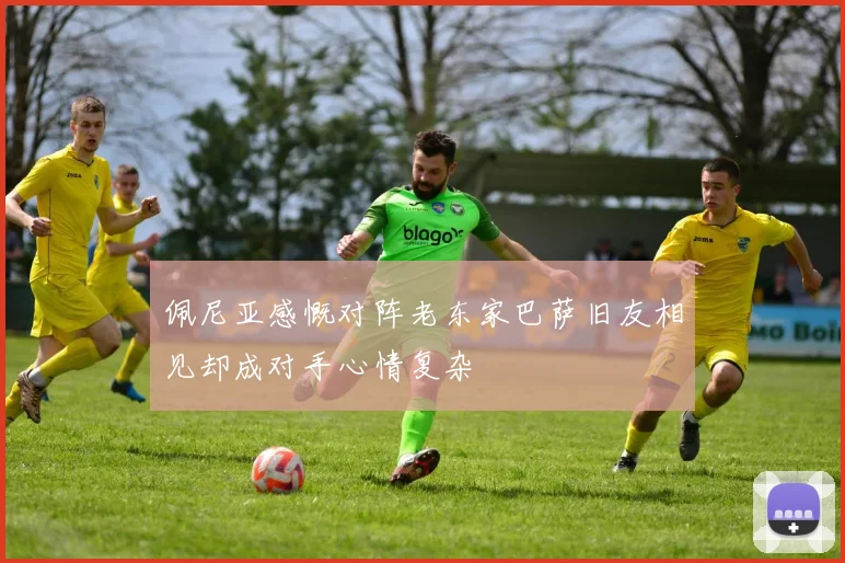 佩尼亚感慨对阵老东家巴萨旧友相见却成对手心情复杂