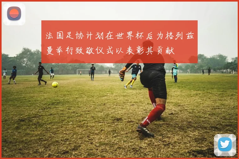 法国足协计划在世界杯后为格列兹曼举行致敬仪式以表彰其贡献