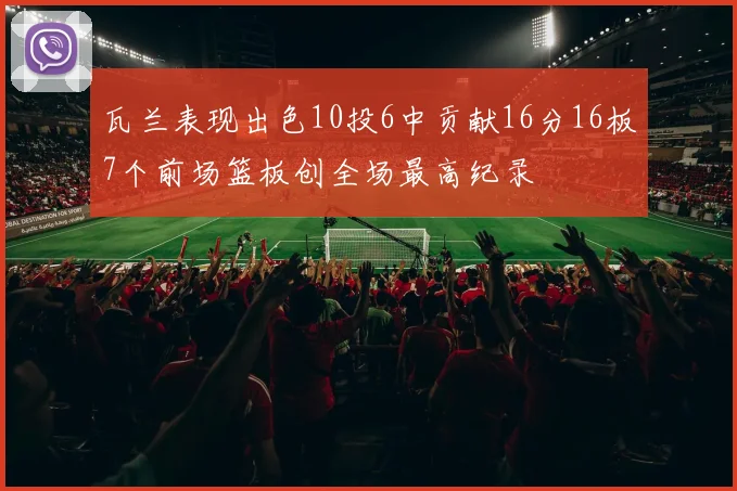 瓦兰表现出色10投6中贡献16分16板7个前场篮板创全场最高纪录