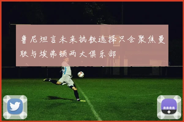 鲁尼坦言未来执教选择只会聚焦曼联与埃弗顿两大俱乐部