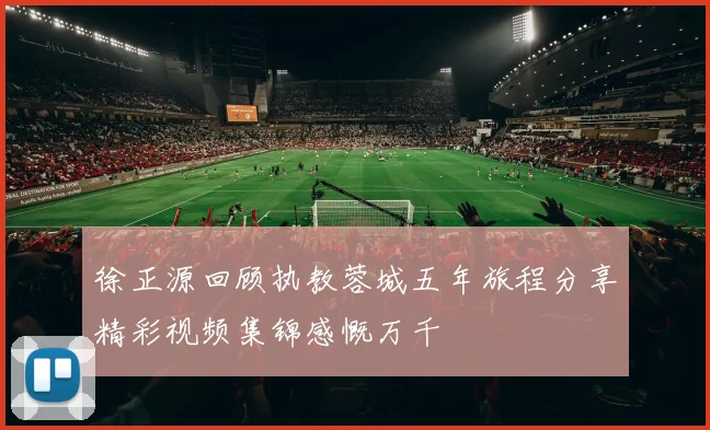 徐正源回顾执教蓉城五年旅程分享精彩视频集锦感慨万千