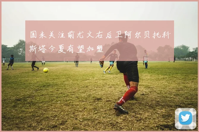 国米关注前尤文右后卫阿尔贝托科斯塔今夏有望加盟