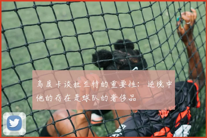 乌度卡谈杜兰特的重要性：逆境中他的存在是球队的奢侈品