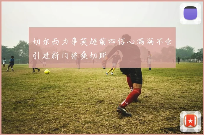切尔西力争英超前四信心满满不会引进新门将桑切斯
