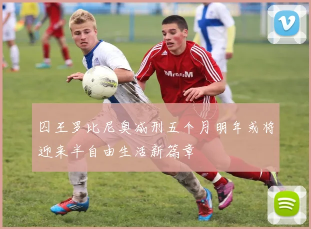 囚王罗比尼奥减刑五个月明年或将迎来半自由生活新篇章