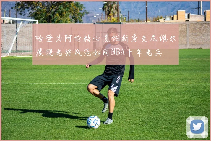 哈登为阿伦精心烹饪新秀克尼佩尔展现老将风范如同NBA十年老兵