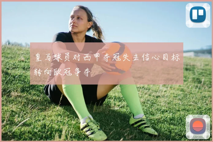 皇马球员对西甲夺冠失去信心目标转向欧冠争夺